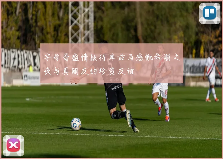 字母哥盛情款待库兹马感慨希腊之夜与真朋友的珍贵友谊