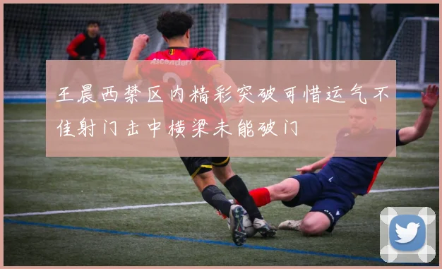 王晨西禁区内精彩突破可惜运气不佳射门击中横梁未能破门