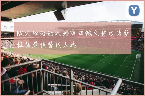 欧文称若西汉姆降级鲍文将成为萨拉赫最佳替代人选