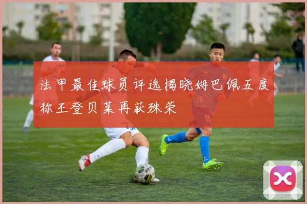 法甲最佳球员评选揭晓姆巴佩五度称王登贝莱再获殊荣
