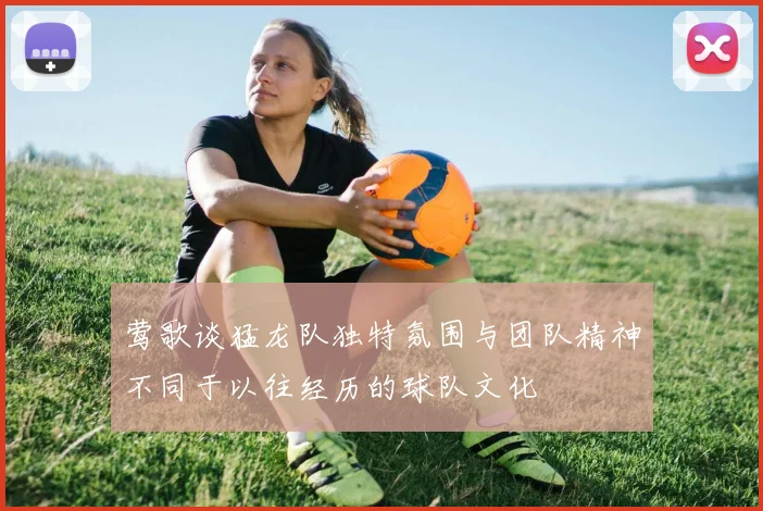 莺歌谈猛龙队独特氛围与团队精神不同于以往经历的球队文化