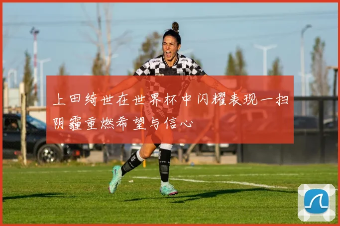 上田绮世在世界杯中闪耀表现一扫阴霾重燃希望与信心