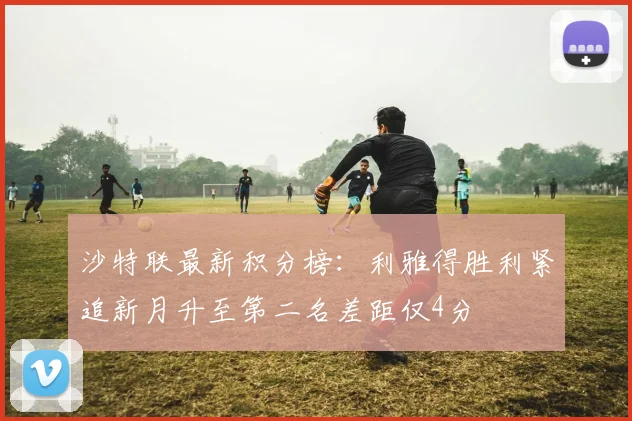 沙特联最新积分榜：利雅得胜利紧追新月升至第二名差距仅4分