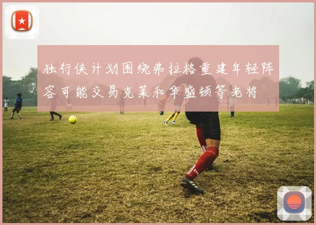 独行侠计划围绕弗拉格重建年轻阵容可能交易克莱和华盛顿等老将