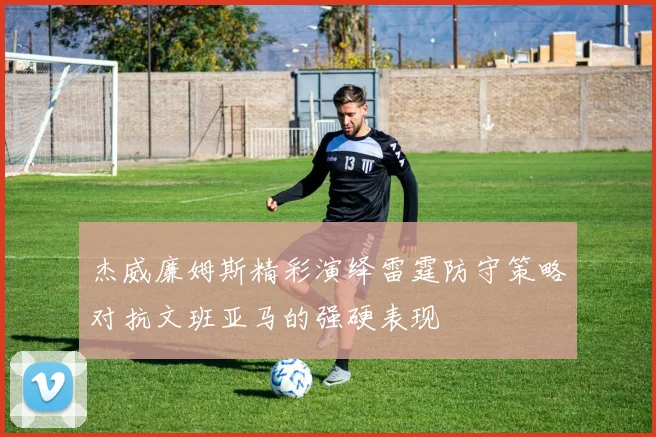 杰威廉姆斯精彩演绎雷霆防守策略对抗文班亚马的强硬表现