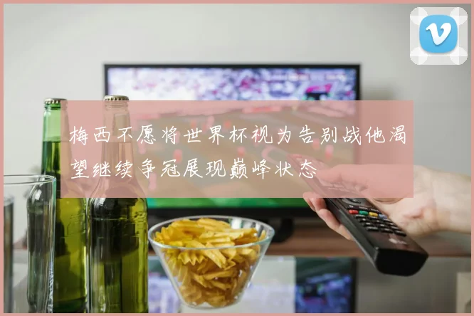梅西不愿将世界杯视为告别战他渴望继续争冠展现巅峰状态