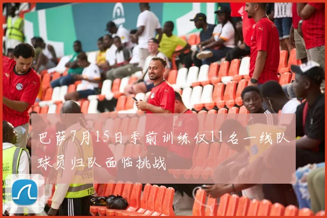 巴萨7月15日季前训练仅11名一线队球员归队面临挑战