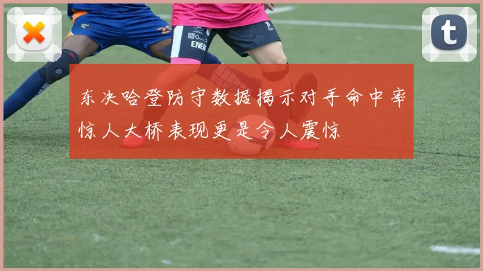 东决哈登防守数据揭示对手命中率惊人大桥表现更是令人震惊