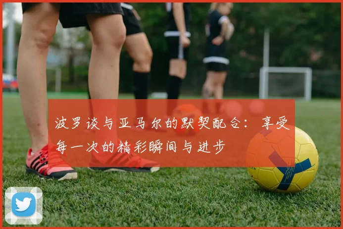 波罗谈与亚马尔的默契配合：享受每一次的精彩瞬间与进步