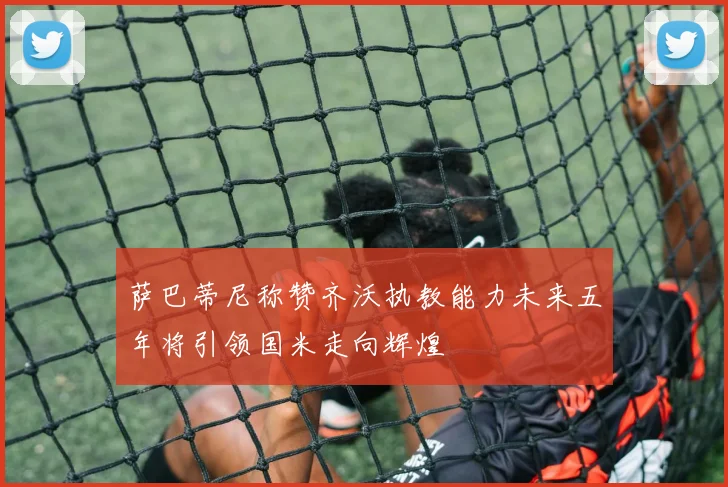 萨巴蒂尼称赞齐沃执教能力未来五年将引领国米走向辉煌