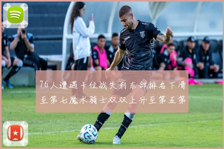 76人遭遇卡位战失利东部排名下滑至第七魔术骑士双双上升至第五第六位