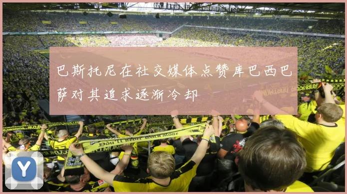 巴斯托尼在社交媒体点赞库巴西巴萨对其追求逐渐冷却