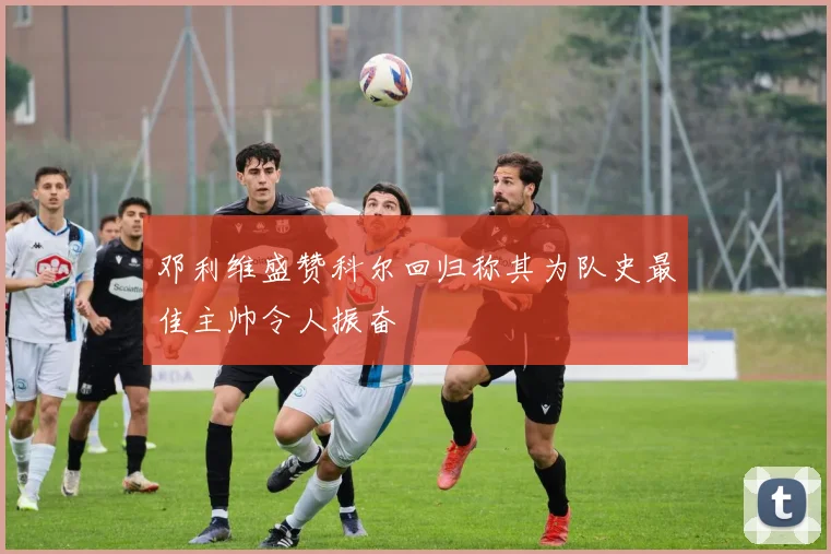 邓利维盛赞科尔回归称其为队史最佳主帅令人振奋